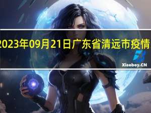 2023年09月21日广东省清远市疫情大数据-今日/今天疫情全网搜索最新实时消息动态情况通知播报