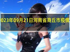 2023年09月21日河南省商丘市疫情大数据-今日/今天疫情全网搜索最新实时消息动态情况通知播报