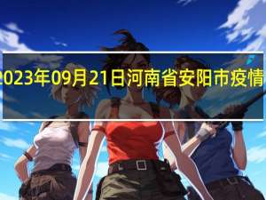 2023年09月21日河南省安阳市疫情大数据-今日/今天疫情全网搜索最新实时消息动态情况通知播报