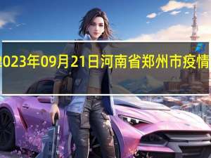 2023年09月21日河南省郑州市疫情大数据-今日/今天疫情全网搜索最新实时消息动态情况通知播报