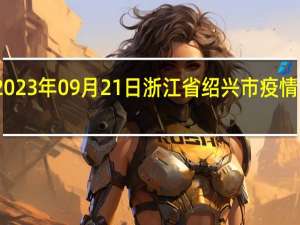 2023年09月21日浙江省绍兴市疫情大数据-今日/今天疫情全网搜索最新实时消息动态情况通知播报