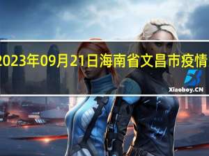 2023年09月21日海南省文昌市疫情大数据-今日/今天疫情全网搜索最新实时消息动态情况通知播报