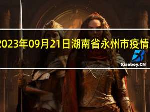 2023年09月21日湖南省永州市疫情大数据-今日/今天疫情全网搜索最新实时消息动态情况通知播报
