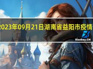 2023年09月21日湖南省益阳市疫情大数据-今日/今天疫情全网搜索最新实时消息动态情况通知播报