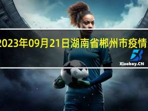 2023年09月21日湖南省郴州市疫情大数据-今日/今天疫情全网搜索最新实时消息动态情况通知播报
