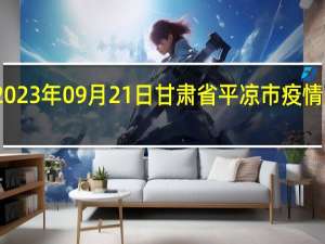 2023年09月21日甘肃省平凉市疫情大数据-今日/今天疫情全网搜索最新实时消息动态情况通知播报