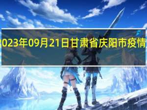 2023年09月21日甘肃省庆阳市疫情大数据-今日/今天疫情全网搜索最新实时消息动态情况通知播报