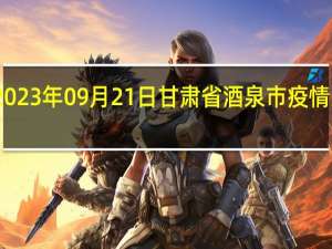 2023年09月21日甘肃省酒泉市疫情大数据-今日/今天疫情全网搜索最新实时消息动态情况通知播报