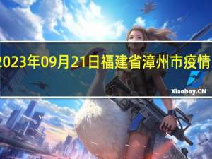 2023年09月21日福建省漳州市疫情大数据-今日/今天疫情全网搜索最新实时消息动态情况通知播报