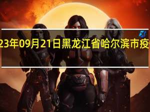 2023年09月21日黑龙江省哈尔滨市疫情大数据-今日/今天疫情全网搜索最新实时消息动态情况通知播报