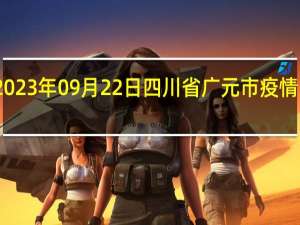 2023年09月22日四川省广元市疫情大数据-今日/今天疫情全网搜索最新实时消息动态情况通知播报