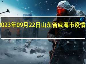 2023年09月22日山东省威海市疫情大数据-今日/今天疫情全网搜索最新实时消息动态情况通知播报