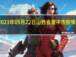 2023年09月22日山西省晋中市疫情大数据-今日/今天疫情全网搜索最新实时消息动态情况通知播报