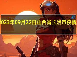 2023年09月22日山西省长治市疫情大数据-今日/今天疫情全网搜索最新实时消息动态情况通知播报