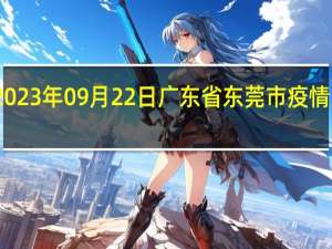 2023年09月22日广东省东莞市疫情大数据-今日/今天疫情全网搜索最新实时消息动态情况通知播报