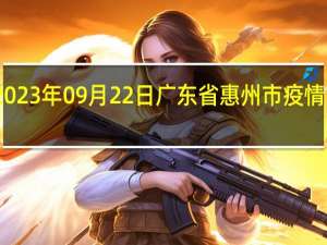 2023年09月22日广东省惠州市疫情大数据-今日/今天疫情全网搜索最新实时消息动态情况通知播报