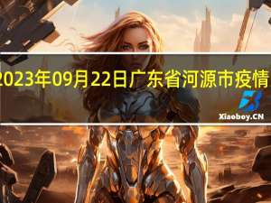 2023年09月22日广东省河源市疫情大数据-今日/今天疫情全网搜索最新实时消息动态情况通知播报