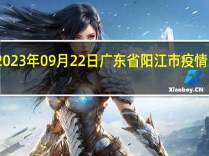 2023年09月22日广东省阳江市疫情大数据-今日/今天疫情全网搜索最新实时消息动态情况通知播报