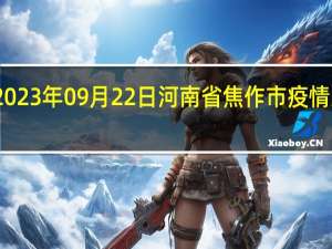 2023年09月22日河南省焦作市疫情大数据-今日/今天疫情全网搜索最新实时消息动态情况通知播报