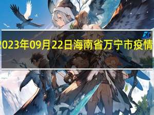 2023年09月22日海南省万宁市疫情大数据-今日/今天疫情全网搜索最新实时消息动态情况通知播报