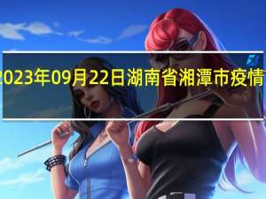 2023年09月22日湖南省湘潭市疫情大数据-今日/今天疫情全网搜索最新实时消息动态情况通知播报