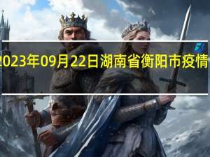 2023年09月22日湖南省衡阳市疫情大数据-今日/今天疫情全网搜索最新实时消息动态情况通知播报