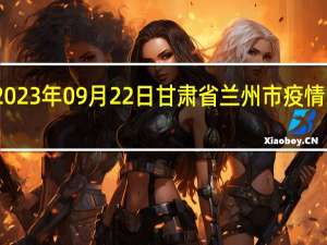 2023年09月22日甘肃省兰州市疫情大数据-今日/今天疫情全网搜索最新实时消息动态情况通知播报