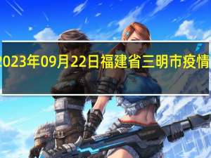 2023年09月22日福建省三明市疫情大数据-今日/今天疫情全网搜索最新实时消息动态情况通知播报