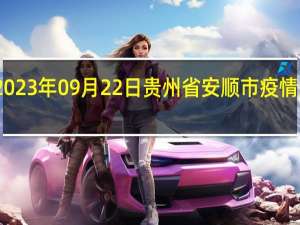 2023年09月22日贵州省安顺市疫情大数据-今日/今天疫情全网搜索最新实时消息动态情况通知播报