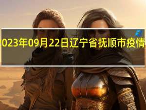 2023年09月22日辽宁省抚顺市疫情大数据-今日/今天疫情全网搜索最新实时消息动态情况通知播报