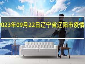 2023年09月22日辽宁省辽阳市疫情大数据-今日/今天疫情全网搜索最新实时消息动态情况通知播报