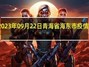 2023年09月22日青海省海东市疫情大数据-今日/今天疫情全网搜索最新实时消息动态情况通知播报