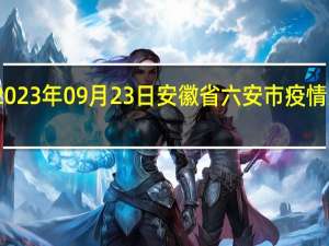 2023年09月23日安徽省六安市疫情大数据-今日/今天疫情全网搜索最新实时消息动态情况通知播报