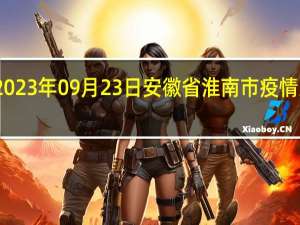 2023年09月23日安徽省淮南市疫情大数据-今日/今天疫情全网搜索最新实时消息动态情况通知播报