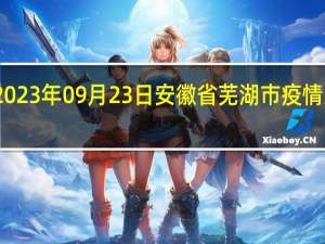 2023年09月23日安徽省芜湖市疫情大数据-今日/今天疫情全网搜索最新实时消息动态情况通知播报