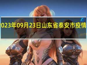 2023年09月23日山东省泰安市疫情大数据-今日/今天疫情全网搜索最新实时消息动态情况通知播报