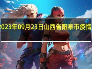 2023年09月23日山西省阳泉市疫情大数据-今日/今天疫情全网搜索最新实时消息动态情况通知播报