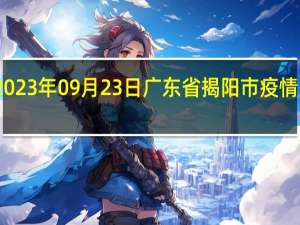 2023年09月23日广东省揭阳市疫情大数据-今日/今天疫情全网搜索最新实时消息动态情况通知播报