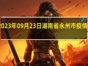 2023年09月23日湖南省永州市疫情大数据-今日/今天疫情全网搜索最新实时消息动态情况通知播报