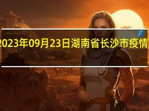 2023年09月23日湖南省长沙市疫情大数据-今日/今天疫情全网搜索最新实时消息动态情况通知播报