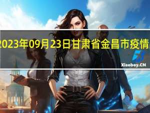 2023年09月23日甘肃省金昌市疫情大数据-今日/今天疫情全网搜索最新实时消息动态情况通知播报