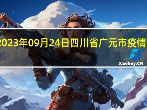 2023年09月24日四川省广元市疫情大数据-今日/今天疫情全网搜索最新实时消息动态情况通知播报