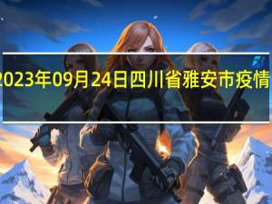 2023年09月24日四川省雅安市疫情大数据-今日/今天疫情全网搜索最新实时消息动态情况通知播报