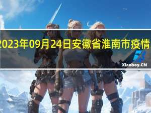2023年09月24日安徽省淮南市疫情大数据-今日/今天疫情全网搜索最新实时消息动态情况通知播报