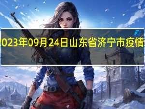 2023年09月24日山东省济宁市疫情大数据-今日/今天疫情全网搜索最新实时消息动态情况通知播报