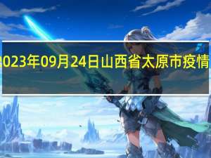 2023年09月24日山西省太原市疫情大数据-今日/今天疫情全网搜索最新实时消息动态情况通知播报