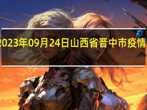 2023年09月24日山西省晋中市疫情大数据-今日/今天疫情全网搜索最新实时消息动态情况通知播报