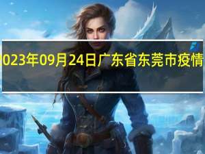 2023年09月24日广东省东莞市疫情大数据-今日/今天疫情全网搜索最新实时消息动态情况通知播报