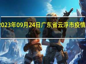 2023年09月24日广东省云浮市疫情大数据-今日/今天疫情全网搜索最新实时消息动态情况通知播报