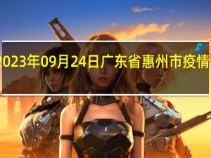 2023年09月24日广东省惠州市疫情大数据-今日/今天疫情全网搜索最新实时消息动态情况通知播报